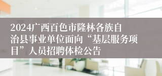 2024广西百色市隆林各族自治县事业单位面向“基层服务项目”人员招聘体检公告