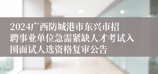 2024广西防城港市东兴市招聘事业单位急需紧缺人才考试入围面试人选资格复审公告