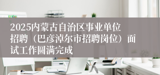 2025内蒙古自治区事业单位招聘（巴彦淖尔市招聘岗位）面试工作圆满完成