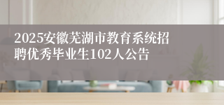2025安徽芜湖市教育系统招聘优秀毕业生102人公告