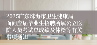 2025广东珠海市卫生健康局面向应届毕业生招聘所属公立医院人员考试总成绩及体检等有关事项通知