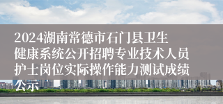 2024湖南常德市石门县卫生健康系统公开招聘专业技术人员护士岗位实际操作能力测试成绩公示