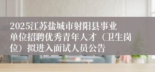 2025江苏盐城市射阳县事业单位招聘优秀青年人才（卫生岗位）拟进入面试人员公告
