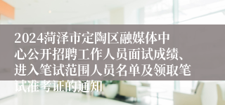 2024菏泽市定陶区融媒体中心公开招聘工作人员面试成绩、进入笔试范围人员名单及领取笔试准考证的通知