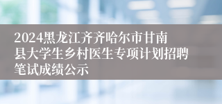 2024黑龙江齐齐哈尔市甘南县大学生乡村医生专项计划招聘笔试成绩公示