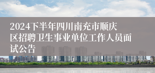 2024下半年四川南充市顺庆区招聘卫生事业单位工作人员面试公告