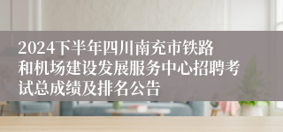 2024下半年四川南充市铁路和机场建设发展服务中心招聘考试总成绩及排名公告