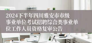 2024下半年四川雅安市市级事业单位考试招聘综合类事业单位工作人员资格复审公告