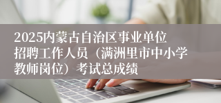 2025内蒙古自治区事业单位招聘工作人员（满洲里市中小学教师岗位）考试总成绩