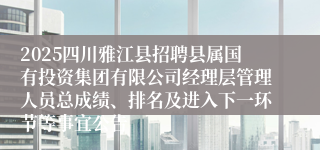 2025四川雅江县招聘县属国有投资集团有限公司经理层管理人员总成绩、排名及进入下一环节等事宜公告