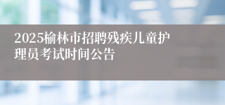 2025榆林市招聘残疾儿童护理员考试时间公告
