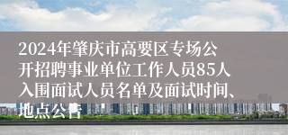2024年肇庆市高要区专场公开招聘事业单位工作人员85人入围面试人员名单及面试时间、地点公告
