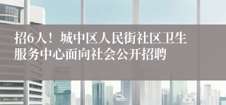 招6人！城中区人民街社区卫生服务中心面向社会公开招聘