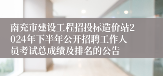 南充市建设工程招投标造价站2024年下半年公开招聘工作人员考试总成绩及排名的公告