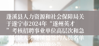 蓬溪县人力资源和社会保障局关于遂宁市2024年“遂州英才”考核招聘事业单位高层次和急需紧缺人才蓬溪县签约人员名单及体检相关事宜的公告
