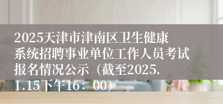 2025天津市津南区卫生健康系统招聘事业单位工作人员考试报名情况公示（截至2025.1.15下午16：00）