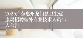 2025广东惠州龙门县卫生健康局招聘编外专业技术人员47人公告