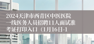 2024天津市西青区中医医院一线医务人员招聘11人面试准考证打印入口（1月16日-17日）
