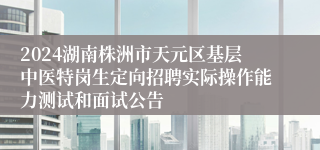 2024湖南株洲市天元区基层中医特岗生定向招聘实际操作能力测试和面试公告