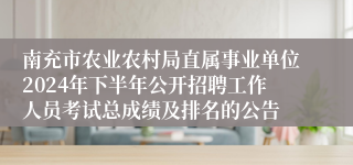 南充市农业农村局直属事业单位2024年下半年公开招聘工作人员考试总成绩及排名的公告