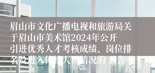 眉山市文化广播电视和旅游局关于眉山市美术馆2024年公开引进优秀人才考核成绩、岗位排名及进入体检人员情况的 公告