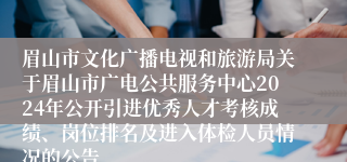 眉山市文化广播电视和旅游局关于眉山市广电公共服务中心2024年公开引进优秀人才考核成绩、岗位排名及进入体检人员情况的公告