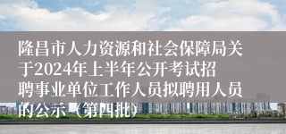 隆昌市人力资源和社会保障局关于2024年上半年公开考试招聘事业单位工作人员拟聘用人员的公示（第四批）