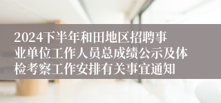2024下半年和田地区招聘事业单位工作人员总成绩公示及体检考察工作安排有关事宜通知