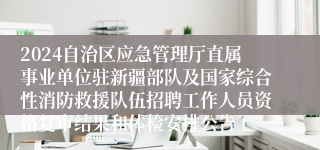 2024自治区应急管理厅直属事业单位驻新疆部队及国家综合性消防救援队伍招聘工作人员资格复审结果和体检安排公告
