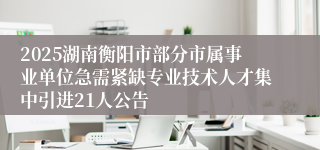 2025湖南衡阳市部分市属事业单位急需紧缺专业技术人才集中引进21人公告