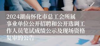 2024湖南怀化市总工会所属事业单位公开招聘和公开选调工作人员笔试成绩公示及现场资格复审的公告