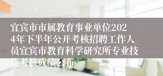 宜宾市市属教育事业单位2024年下半年公开考核招聘工作人员宜宾市教育科学研究所专业技能考核成绩公布