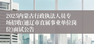 2025内蒙古行政执法人员专场招收(通辽市直属事业单位岗位)面试公告