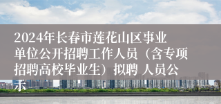 2024年长春市莲花山区事业单位公开招聘工作人员（含专项招聘高校毕业生）拟聘 人员公示