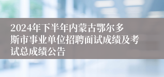 2024年下半年内蒙古鄂尔多斯市事业单位招聘面试成绩及考试总成绩公告
