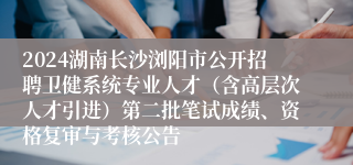 2024湖南长沙浏阳市公开招聘卫健系统专业人才（含高层次人才引进）第二批笔试成绩、资格复审与考核公告