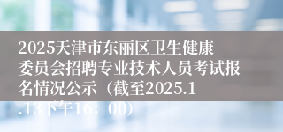 2025天津市东丽区卫生健康委员会招聘专业技术人员考试报名情况公示（截至2025.1.13下午16：00）