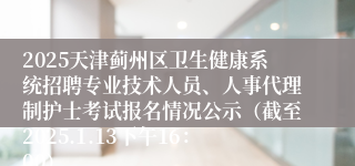 2025天津蓟州区卫生健康系统招聘专业技术人员、人事代理制护士考试报名情况公示（截至2025.1.13下午16：00）