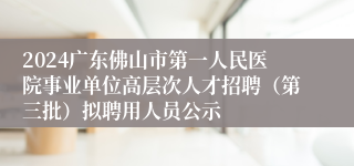 2024广东佛山市第一人民医院事业单位高层次人才招聘（第三批）拟聘用人员公示