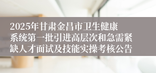 2025年甘肃金昌市卫生健康系统第一批引进高层次和急需紧缺人才面试及技能实操考核公告