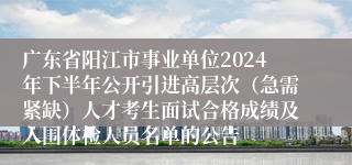 广东省阳江市事业单位2024年下半年公开引进高层次（急需紧缺）人才考生面试合格成绩及入围体检人员名单的公告