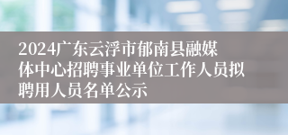 2024广东云浮市郁南县融媒体中心招聘事业单位工作人员拟聘用人员名单公示