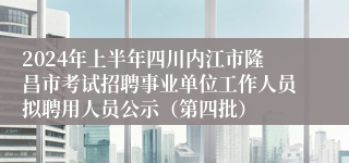 2024年上半年四川内江市隆昌市考试招聘事业单位工作人员拟聘用人员公示（第四批）