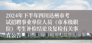 2024年下半年四川达州市考试招聘事业单位人员（市本级职位）考生补检结论及复检有关事宜公告