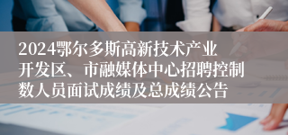 2024鄂尔多斯高新技术产业开发区、市融媒体中心招聘控制数人员面试成绩及总成绩公告