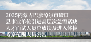 2025内蒙古巴彦淖尔市磴口县事业单位引进高层次急需紧缺人才面试人员总成绩及进入体检考察范围人员公告