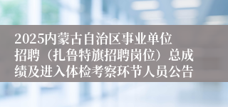 2025内蒙古自治区事业单位招聘（扎鲁特旗招聘岗位）总成绩及进入体检考察环节人员公告