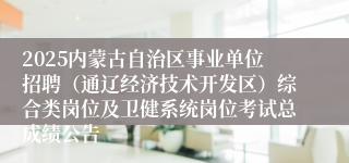 2025内蒙古自治区事业单位招聘（通辽经济技术开发区）综合类岗位及卫健系统岗位考试总成绩公告