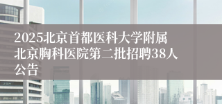 2025北京首都医科大学附属北京胸科医院第二批招聘38人公告