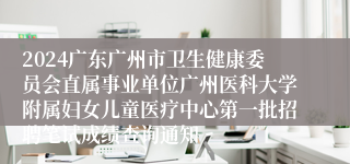 2024广东广州市卫生健康委员会直属事业单位广州医科大学附属妇女儿童医疗中心第一批招聘笔试成绩查询通知